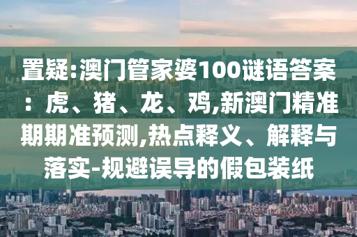 置疑:澳門管家婆100謎語答案：虎、豬、龍、雞,新澳門精準期期準預(yù)測,熱點釋義、解釋與落實-規(guī)避誤導的假包裝紙金華市寶吉環(huán)境技術(shù)有限公司
