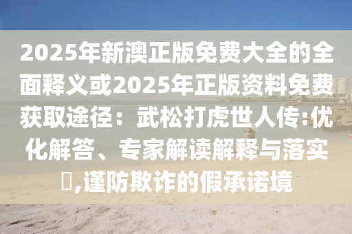 2025年新澳正版免費(fèi)大全的全面釋義或2025年正版資料免費(fèi)獲取途徑：武松打虎世人傳:優(yōu)化解答、專家解讀解釋與落實(shí)?,謹(jǐn)防欺詐的假承諾境金華市寶吉環(huán)境技術(shù)有限公司