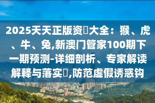 2025天天正版資枓大金華市寶吉環(huán)境技術(shù)有限公司全：猴、虎、牛、兔,新澳門管家100期下一期預(yù)測-詳細剖析、專家解讀解釋與落實?,防范虛假誘惑鉤