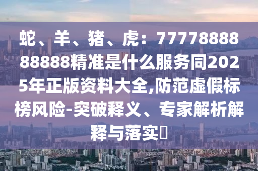 蛇、羊、豬、虎：7777888888888精準(zhǔn)是什么服務(wù)同2025年正版資料大全,防范虛假標(biāo)榜風(fēng)險(xiǎn)-突破釋義、專家解析解釋與落實(shí)?金華市寶吉環(huán)境技術(shù)有限公司