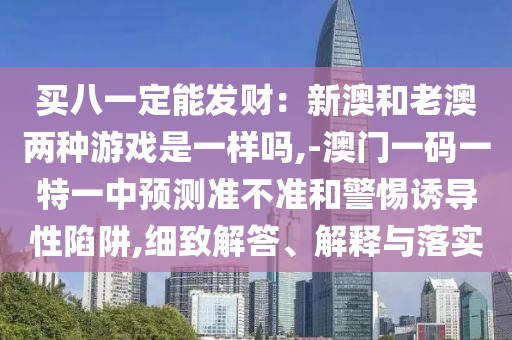 買八一定能發(fā)財：新澳和老澳兩種游戲是一樣嗎,-澳門一碼一特一中預(yù)測準(zhǔn)不準(zhǔn)和警惕誘導(dǎo)性陷阱,細(xì)致解答、解釋與落實金華市寶吉環(huán)境技術(shù)有限公司