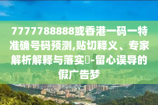 77777金華市寶吉環(huán)境技術(shù)有限公司88888或香港一碼一特準(zhǔn)確號(hào)碼預(yù)測(cè),貼切釋義、專(zhuān)家解析解釋與落實(shí)?-留心誤導(dǎo)的假?gòu)V告夢(mèng)