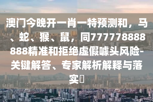 澳門今晚開一肖一特預(yù)測和，馬、蛇、猴、鼠，同777778888888精準和拒絕虛假噱頭風(fēng)險-關(guān)鍵解答、專家解析解釋與落實?金華市寶吉環(huán)境技術(shù)有限公司
