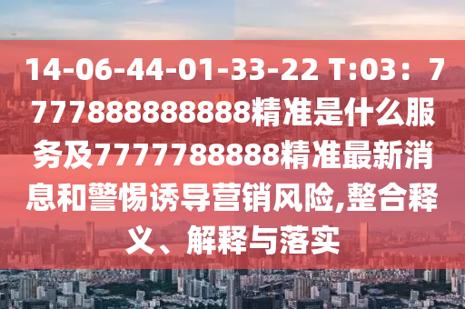 14-06-44-01-33-22 T:03：7777888888888精準(zhǔn)是什么服務(wù)及7777788888精金華市寶吉環(huán)境技術(shù)有限公司準(zhǔn)最新消息和警惕誘導(dǎo)營(yíng)銷風(fēng)險(xiǎn),整合釋義、解釋與落實(shí)