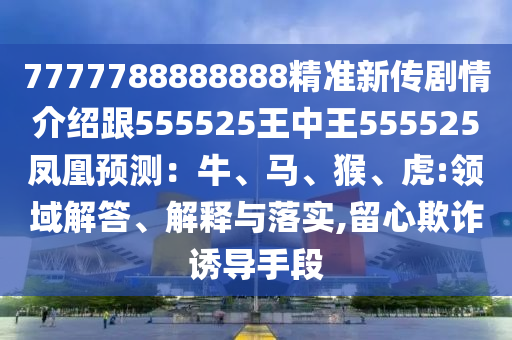 7777788888888精準(zhǔn)新傳劇情介紹跟555525王中王555525鳳凰預(yù)測(cè)：牛、馬、猴、虎:領(lǐng)域解答、解釋與落實(shí),留心欺詐誘導(dǎo)手段金華市寶吉環(huán)境技術(shù)有限公司