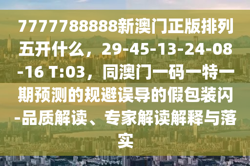 7777788888新澳門正版排列五開什么，29-45-13-24-08-16 T:03，同澳門一碼一特一期預測的規(guī)避誤導的假包裝閃-品質(zhì)解讀、專家解讀解釋與落實金華市寶吉環(huán)境技術(shù)有限公司