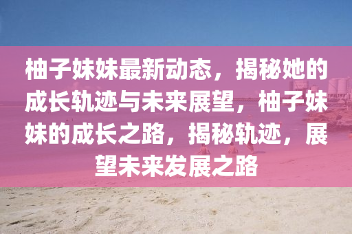 柚子妹妹最新動(dòng)態(tài)，揭秘她的成長(zhǎng)軌跡與未來(lái)展望，柚子妹妹的成長(zhǎng)之路，揭秘軌跡，展望未來(lái)發(fā)展之路金華市寶吉環(huán)境技術(shù)有限公司