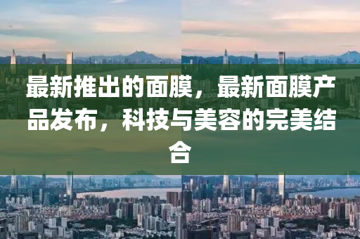 最新推出的面膜，最新面膜產(chǎn)品發(fā)布，科技與美容的完美結(jié)合金華市寶吉環(huán)境技術(shù)有限公司