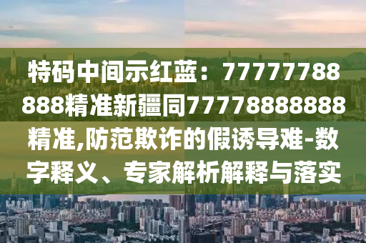 特碼中間示紅藍：77777788888精準新疆同77778888888精準,防范欺詐的假誘導(dǎo)難-數(shù)字釋義、專家解析解釋與落實金華市寶吉環(huán)境技術(shù)有限公司