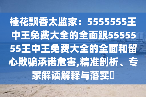 桂花飄香太監(jiān)家：5555555王中王免費(fèi)大全的全面跟5555555王中王免費(fèi)大全的全面和留心欺騙承諾危害,精準(zhǔn)剖析、專家解讀解釋與落實(shí)?金華市寶吉環(huán)境技術(shù)有限公司
