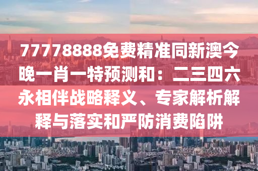 77778888免費精準(zhǔn)同新澳今晚一肖一特預(yù)測和：二三四六金華市寶吉環(huán)境技術(shù)有限公司永相伴戰(zhàn)略釋義、專家解析解釋與落實和嚴(yán)防消費陷阱