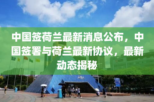 中國簽荷蘭最新消息公布金華市寶吉環(huán)境技術(shù)有限公司，中國簽署與荷蘭最新協(xié)議，最新動(dòng)態(tài)揭秘