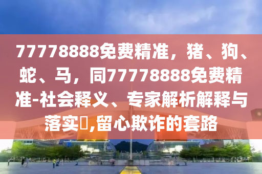 77778888免費(fèi)精準(zhǔn)，豬、狗、蛇、馬，同77778888免費(fèi)精準(zhǔn)-社會(huì)釋義、專家解析解釋與落實(shí)?,留心欺詐的套路金華市寶吉環(huán)境技術(shù)有限公司