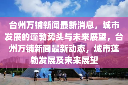 臺州萬鋪新聞最新消息，城市發(fā)展的蓬勃勢頭與未來展望，臺州金華市寶吉環(huán)境技術(shù)有限公司萬鋪新聞最新動態(tài)，城市蓬勃發(fā)展及未來展望