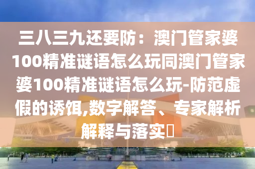 三八三九還要防：澳門(mén)管家婆100精準(zhǔn)謎語(yǔ)怎么玩同澳門(mén)管家婆100精準(zhǔn)謎語(yǔ)怎么玩-防范虛假的誘餌,數(shù)字解答、專家解析解釋與落實(shí)?金華市寶吉環(huán)境技術(shù)有限公司