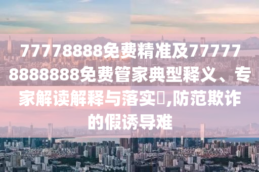 77778888免費(fèi)精準(zhǔn)及777778888888免費(fèi)管家典型釋義、專家解讀解釋與落實(shí)?,防范欺詐的假誘導(dǎo)難金華市寶吉環(huán)境技術(shù)有限公司