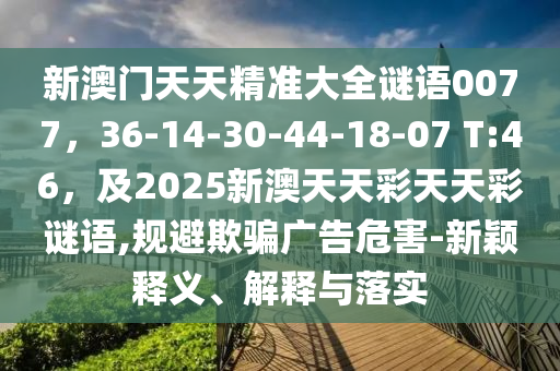 新澳門天天精準(zhǔn)大全謎語0077，36-14-30-44-18-07 T:46，及2025新澳天天彩天天彩謎語,規(guī)避欺騙廣告危害-新穎釋義、解釋與落實(shí)金華市寶吉環(huán)境技術(shù)有限公司