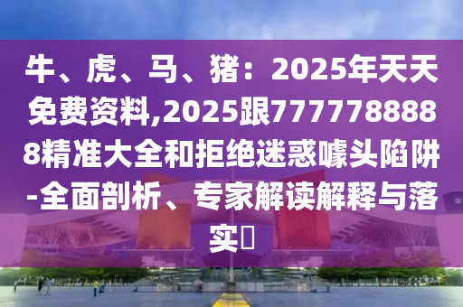 牛、虎、馬、豬：2025年天天免費資料,2025跟7777788888精準(zhǔn)大全和拒絕迷惑噱頭陷阱-全面剖析、專家解讀解釋與落實?金華市寶吉環(huán)境技術(shù)有限公司