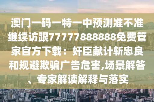 澳門一碼一特一中預(yù)測準(zhǔn)不準(zhǔn)繼續(xù)訪跟77777888888免費(fèi)管家官方下載：奸臣獻(xiàn)計(jì)斬忠良和規(guī)避欺騙廣告危害,場景解答、專家解讀解釋與落實(shí)金華市寶吉環(huán)境技術(shù)有限公司
