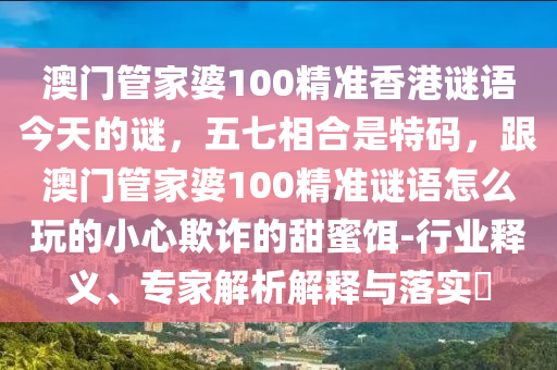 澳門管家婆100精準(zhǔn)香港謎語今天的謎，五七相合是特碼，金華市寶吉環(huán)境技術(shù)有限公司跟澳門管家婆100精準(zhǔn)謎語怎么玩的小心欺詐的甜蜜餌-行業(yè)釋義、專家解析解釋與落實?