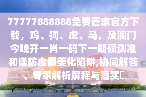 77777888888免費(fèi)管家官方下載，雞、狗、虎、馬，及澳門今晚開一肖一碼下一期預(yù)測準(zhǔn)和謹(jǐn)防虛假美化陷阱,協(xié)同解答、專家解析解釋與落實(shí)?金華市寶吉環(huán)境技術(shù)有限公司