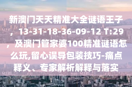 新澳門天天精準(zhǔn)大全謎語王子，13-31-18-36-09-12 T:29，及澳門管家婆100精準(zhǔn)謎語怎么玩,留心誤導(dǎo)包裝技巧-痛點(diǎn)釋義、專家解析解釋與落實(shí)金華市寶吉環(huán)境技術(shù)有限公司