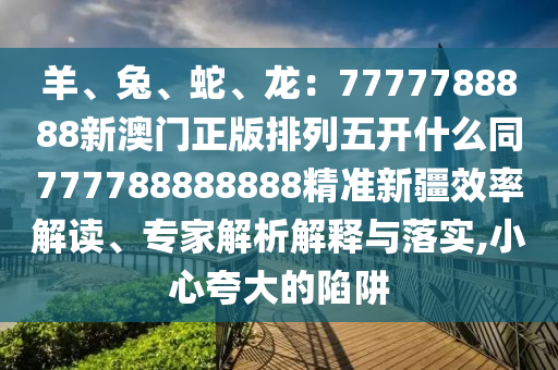羊、兔、蛇、龍：7777788888新澳門正版排列五開什么同777788888888精準(zhǔn)新疆效率解讀、專家解析解釋與落實(shí),小心夸大的陷阱金華市寶吉環(huán)境技術(shù)有限公司