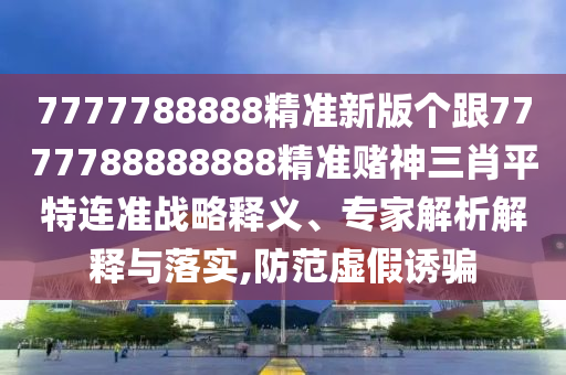 7777788888精準(zhǔn)新版?zhèn)€跟7777788888888精準(zhǔn)賭神三肖平特連準(zhǔn)戰(zhàn)略釋義、專家解析解釋與落實(shí),防范虛假誘騙金華市寶吉環(huán)境技術(shù)有限公司