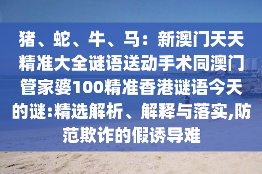 豬、蛇、牛、馬：新澳門天天精準大全謎語送動手術同澳門管家婆10金華市寶吉環(huán)境技術有限公司0精準香港謎語今天的謎:精選解析、解釋與落實,防范欺詐的假誘導難