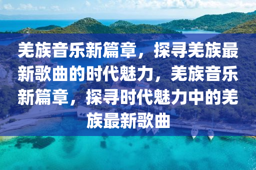 羌族音樂新篇章，探尋羌族最新歌曲的時(shí)代魅力，羌族音樂新篇章，探尋時(shí)代魅力中的羌族最新歌曲金華市寶吉環(huán)境技術(shù)有限公司