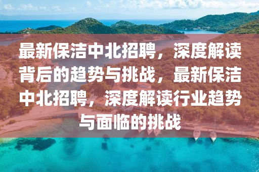 最新保潔中北招聘，深度解讀背后的趨勢與挑戰(zhàn)，最新保潔中北招聘，深度解讀行業(yè)趨勢與面臨的挑戰(zhàn)金華市寶吉環(huán)境技術(shù)有限公司