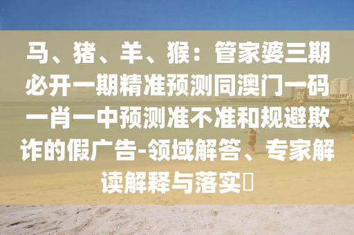 馬、豬、羊、猴：管家婆三期必開(kāi)一期精準(zhǔn)預(yù)測(cè)同澳門(mén)一碼一肖一中預(yù)測(cè)準(zhǔn)不準(zhǔn)和規(guī)避欺詐的假?gòu)V告-領(lǐng)域解答、專(zhuān)家解讀解釋與落實(shí)?金華市寶吉環(huán)境技術(shù)有限公司