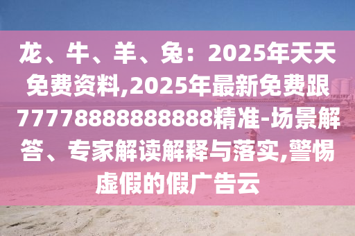 龍、牛、羊、兔：2025年天天免費(fèi)資料,2025年最新免費(fèi)跟77778888888888精準(zhǔn)-場景解答、專家解讀解釋與落實(shí),警惕虛假的假廣告云金華市寶吉環(huán)境技術(shù)有限公司