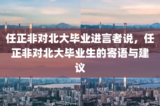 任正非對(duì)北大畢業(yè)金華市寶吉環(huán)境技術(shù)有限公司進(jìn)言者說，任正非對(duì)北大畢業(yè)生的寄語與建議