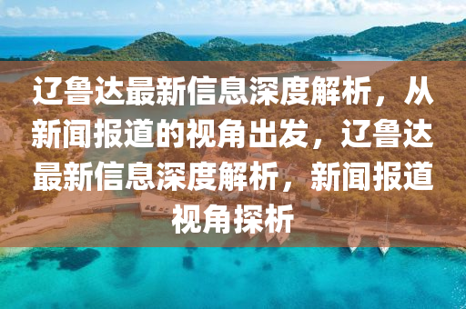 遼魯達(dá)最新信息深度解析，從新聞報(bào)道的視角出發(fā)，遼魯達(dá)最新信息深度解析，新聞報(bào)道視角探析金華市寶吉環(huán)境技術(shù)有限公司