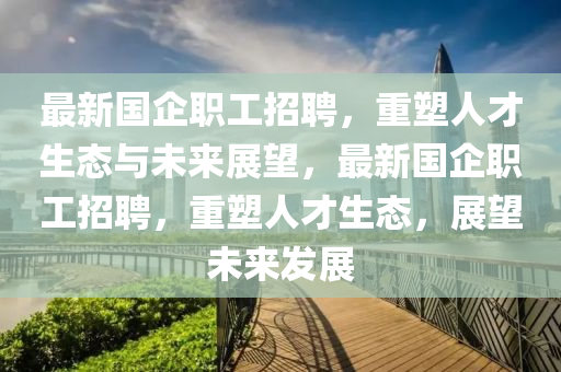 最新國(guó)企職工招聘，重塑人才生態(tài)與未來(lái)展望，最新國(guó)企職工招聘，重塑人才生態(tài)，展望未來(lái)發(fā)展金華市寶吉環(huán)境技術(shù)有限公司
