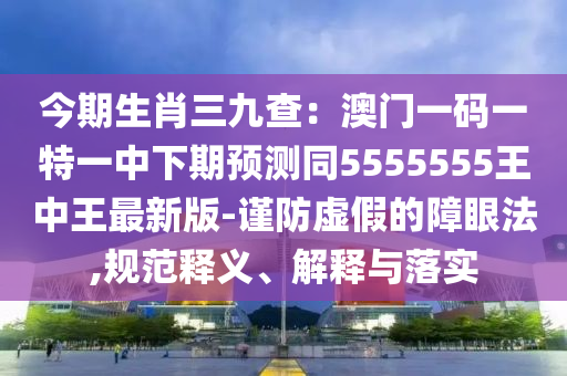 今期生肖三九查：澳門一碼一特一中下期預測同555金華市寶吉環(huán)境技術有限公司5555王中王最新版-謹防虛假的障眼法,規(guī)范釋義、解釋與落實
