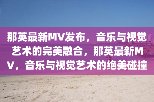 那英最新MV發(fā)布，音樂金華市寶吉環(huán)境技術(shù)有限公司與視覺藝術(shù)的完美融合，那英最新MV，音樂與視覺藝術(shù)的絕美碰撞
