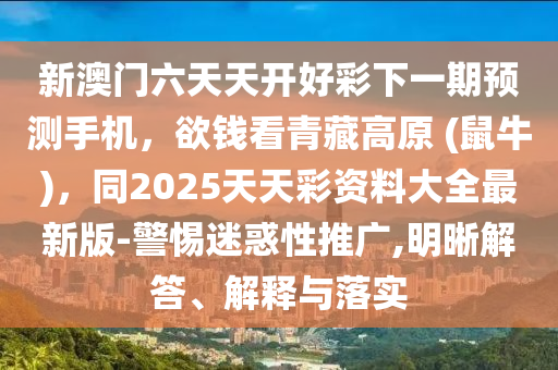 新澳門六天天開好彩下一期預(yù)測(cè)手機(jī)，欲錢看青藏高原 (鼠牛)，同2025天天彩資料大全最新版-警惕迷惑性推廣金華市寶吉環(huán)境技術(shù)有限公司,明晰解答、解釋與落實(shí)
