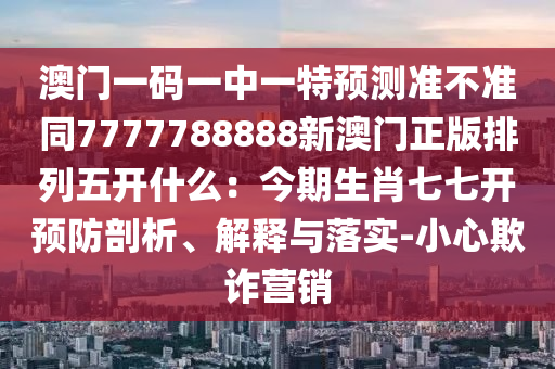 澳門一碼一中一特預(yù)測(cè)準(zhǔn)不準(zhǔn)同7777788888新澳門正版排列五開什么：今期生肖七七開預(yù)防剖析、解釋與落實(shí)-小心欺詐營(yíng)銷金華市寶吉環(huán)境技術(shù)有限公司