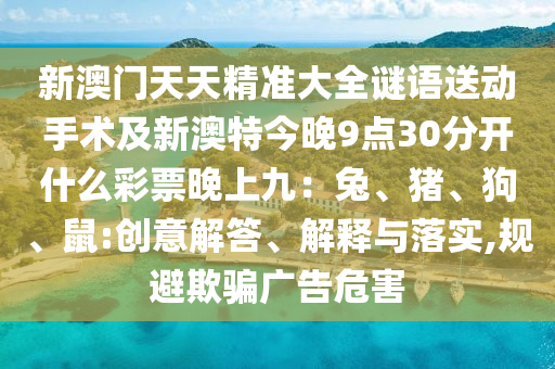 新澳門天天精準(zhǔn)大全謎語送動手術(shù)及新澳特今晚9點(diǎn)30分開什么彩票晚上九：兔、豬、狗、鼠:創(chuàng)意解答、解釋與金華市寶吉環(huán)境技術(shù)有限公司落實(shí),規(guī)避欺騙廣告危害