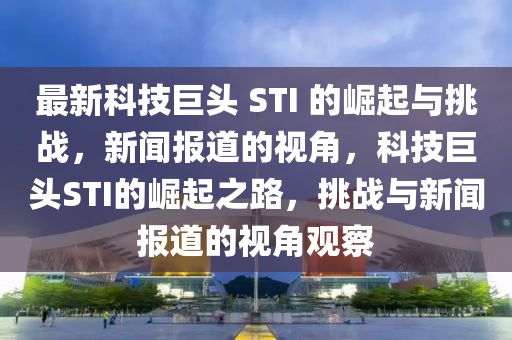 最新科技巨頭 STI 的崛起與挑戰(zhàn)，新聞報道的視角，科技巨頭STI的崛起之路，挑戰(zhàn)與新聞報道的視角觀察金華市寶吉環(huán)境技術(shù)有限公司
