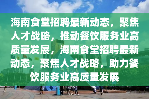 海南食堂招聘最新動態(tài)，聚焦人才戰(zhàn)略，推動餐飲服務(wù)業(yè)高質(zhì)量發(fā)展，海南食堂招聘最新動態(tài)，聚焦人才戰(zhàn)略，助力餐飲服務(wù)業(yè)高質(zhì)量發(fā)展金華市寶吉環(huán)境技術(shù)有限公司