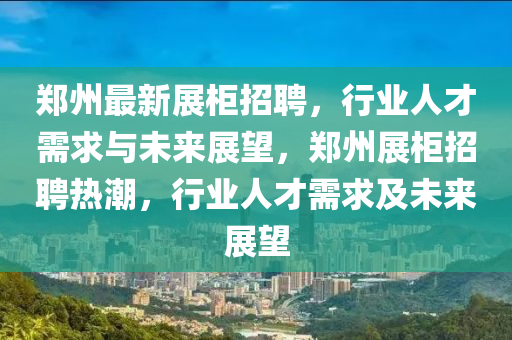 鄭州最新展柜招聘，行業(yè)人才需求與未來(lái)展望，鄭州展柜招聘熱潮，行業(yè)人才需求及未來(lái)展望金華市寶吉環(huán)境技術(shù)有限公司