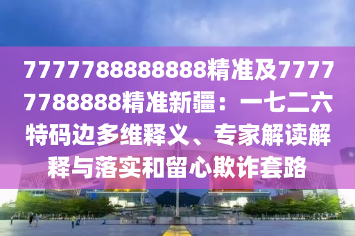 7777788888888精準(zhǔn)及77777788888精準(zhǔn)新疆：一七二六特碼邊多維釋義、專家解讀解釋與落實(shí)和留心欺詐套路金華市寶吉環(huán)境技術(shù)有限公司
