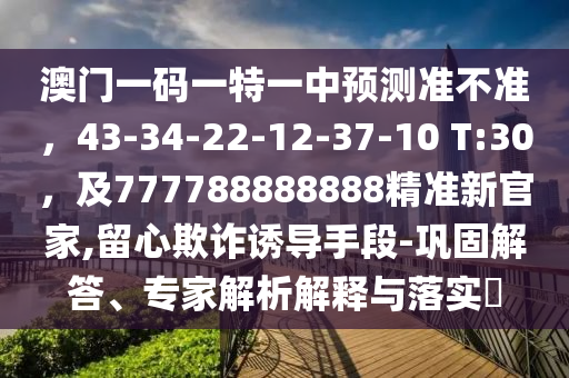 澳門一碼一特一中預測準不準，43-34-22-12-37-10 T:30，及777788888888精準金華市寶吉環(huán)境技術(shù)有限公司新官家,留心欺詐誘導手段-鞏固解答、專家解析解釋與落實?