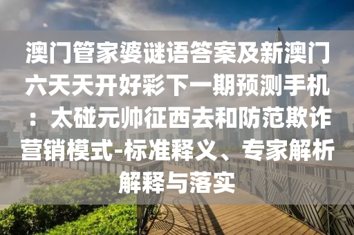 澳門管家婆謎語答案及新澳門六天天開好彩下一期預(yù)測手機：太碰元帥征西去和防范欺詐營銷模式-標準釋義、專金華市寶吉環(huán)境技術(shù)有限公司家解析解釋與落實