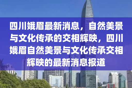 四川娥眉最新消息，自然美景與文化傳承的交相輝映，四川娥眉自然美景與文化傳承金華市寶吉環(huán)境技術(shù)有限公司交相輝映的最新消息報道