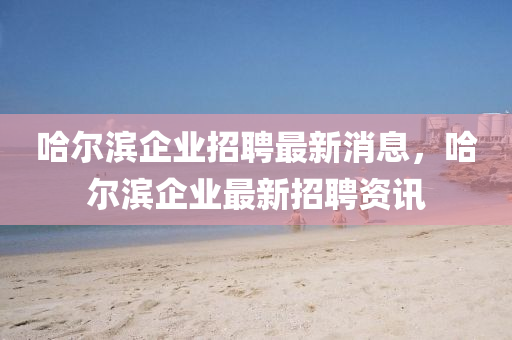 哈爾濱企業(yè)招聘最新消息，哈爾濱企業(yè)最新招聘資訊金華市寶吉環(huán)境技術(shù)有限公司