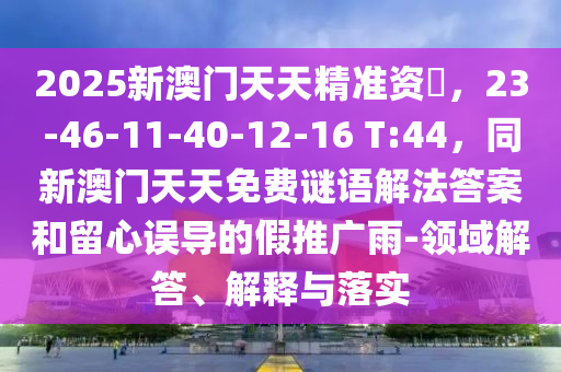 2025新澳門天天精準(zhǔn)資枓，23-46-11-40-12-16 T:44，同新澳門天天免費(fèi)謎語解法答案和留心誤導(dǎo)的假推廣雨-領(lǐng)域解答、解釋與落實(shí)金華市寶吉環(huán)境技術(shù)有限公司